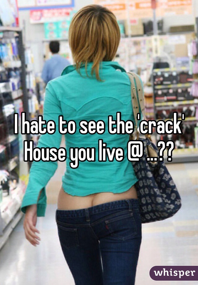 I hate to see the 'crack'
House you live @ ...??
