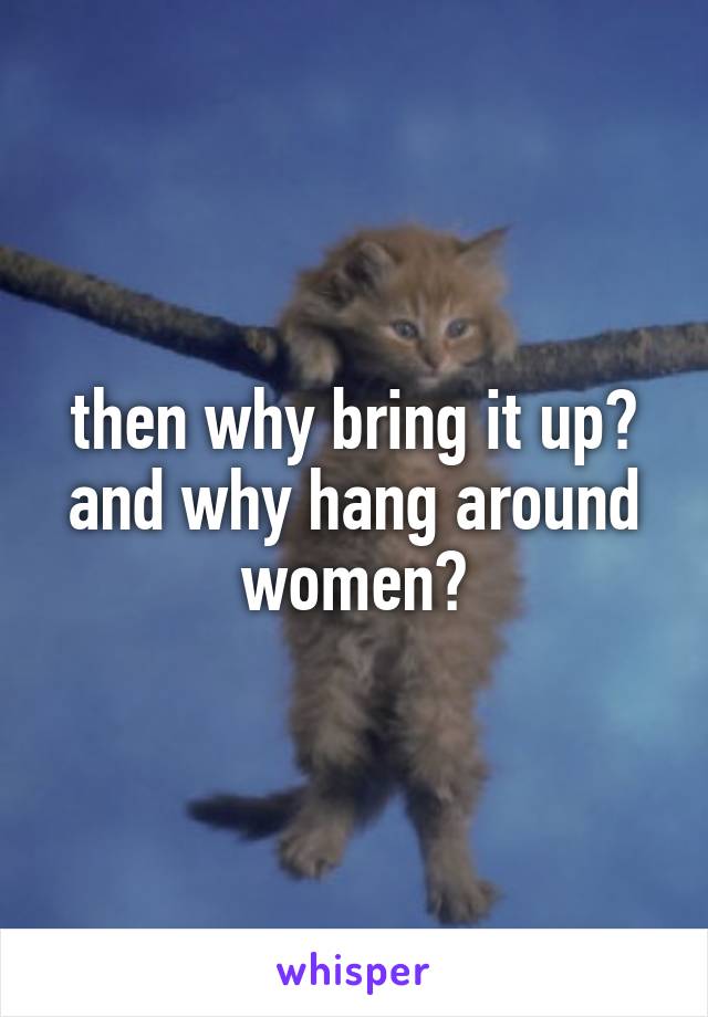 then why bring it up? and why hang around women?