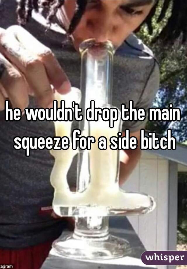 he wouldn't drop the main squeeze for a side bitch