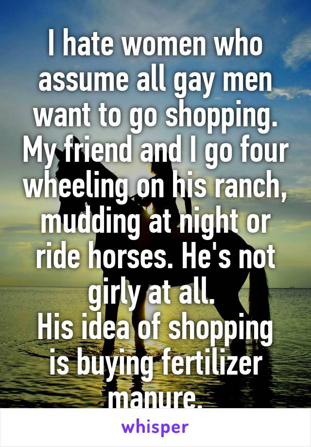 I hate women who assume all gay men want to go shopping. My friend and I go four wheeling on his ranch, mudding at night or ride horses. He's not girly at all. 
His idea of shopping is buying fertilizer manure.
