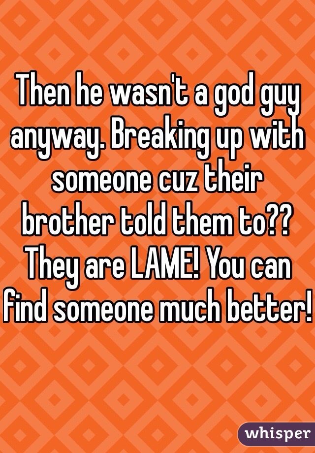 Then he wasn't a god guy anyway. Breaking up with someone cuz their brother told them to?? They are LAME! You can find someone much better!