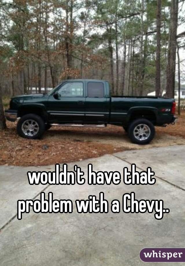 wouldn't have that problem with a Chevy..
