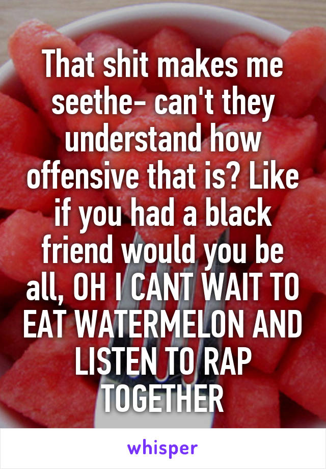 That shit makes me seethe- can't they understand how offensive that is? Like if you had a black friend would you be all, OH I CANT WAIT TO EAT WATERMELON AND LISTEN TO RAP TOGETHER