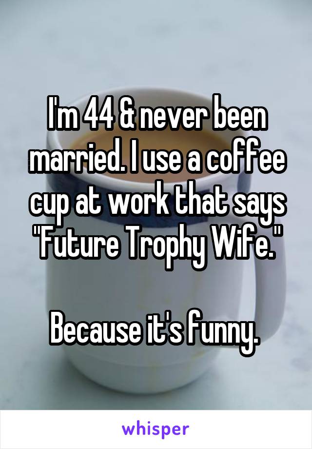 I'm 44 & never been married. I use a coffee cup at work that says "Future Trophy Wife."

Because it's funny. 