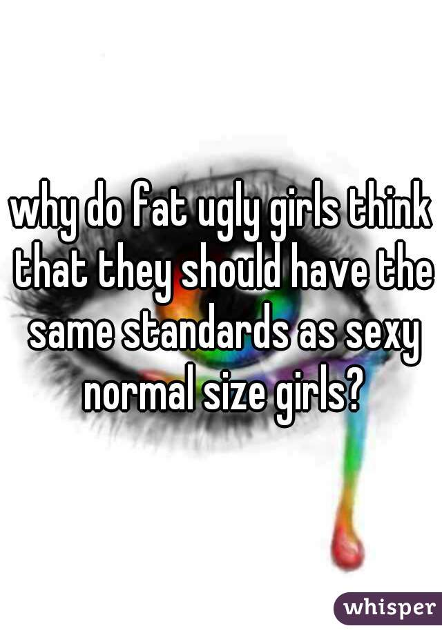 why do fat ugly girls think that they should have the same standards as sexy normal size girls?