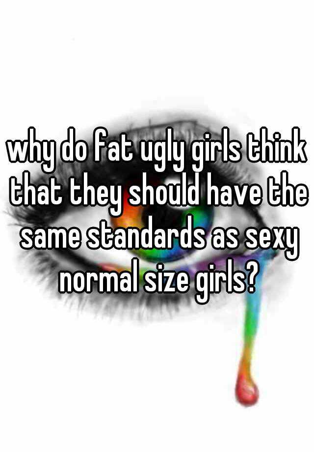 why do fat ugly girls think that they should have the same standards as sexy normal size girls?