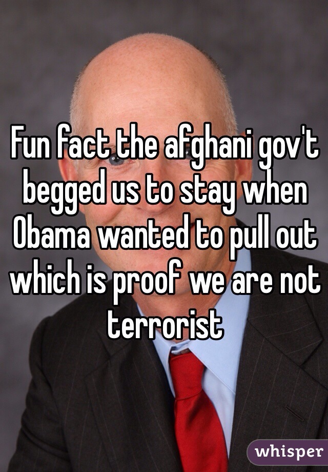 Fun fact the afghani gov't begged us to stay when Obama wanted to pull out which is proof we are not terrorist