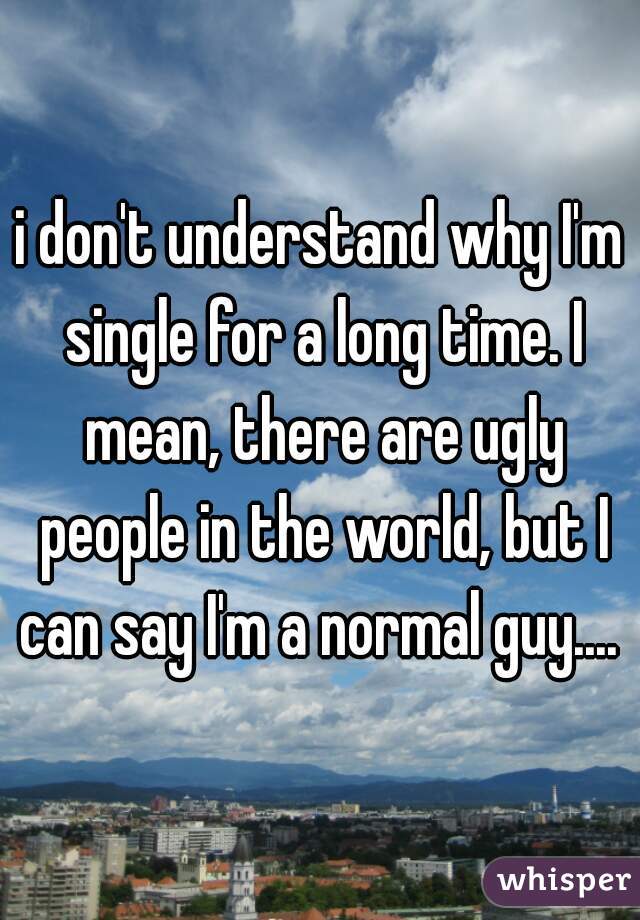 i don't understand why I'm single for a long time. I mean, there are ugly people in the world, but I can say I'm a normal guy.... 