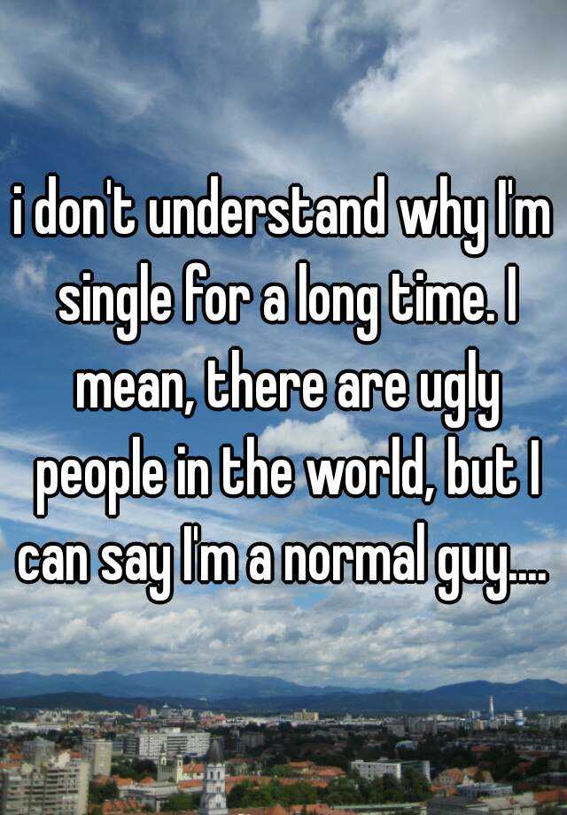 i don't understand why I'm single for a long time. I mean, there are ugly people in the world, but I can say I'm a normal guy.... 