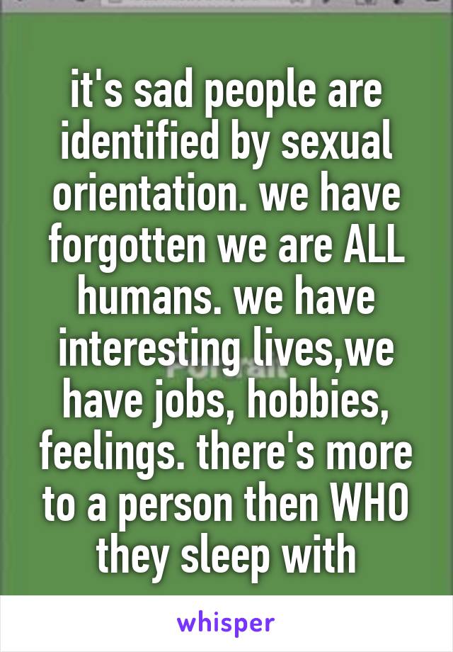 it's sad people are identified by sexual orientation. we have forgotten we are ALL humans. we have interesting lives,we have jobs, hobbies, feelings. there's more to a person then WHO they sleep with