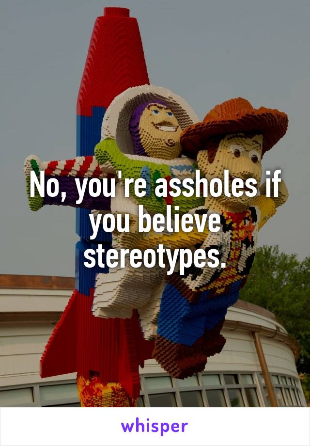 No, you're assholes if you believe stereotypes.