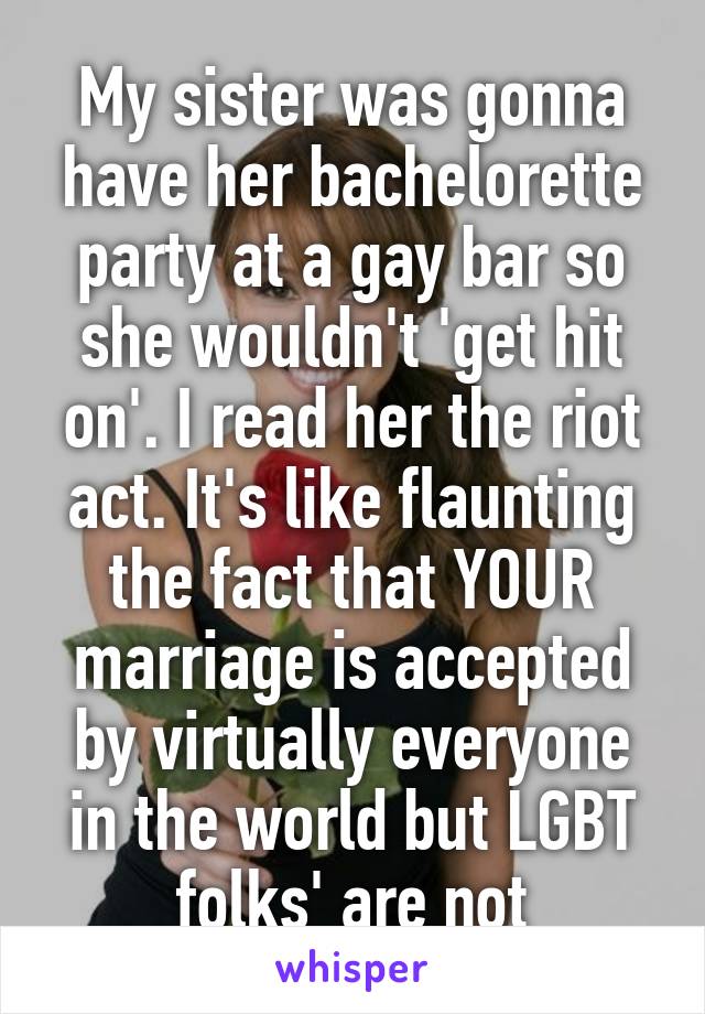 My sister was gonna have her bachelorette party at a gay bar so she wouldn't 'get hit on'. I read her the riot act. It's like flaunting the fact that YOUR marriage is accepted by virtually everyone in the world but LGBT folks' are not