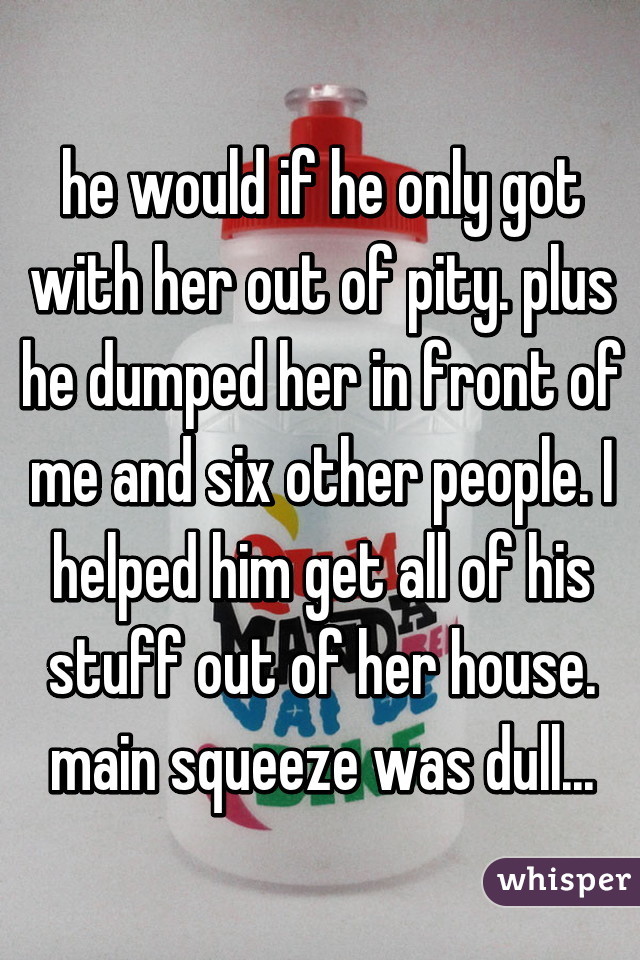 he would if he only got with her out of pity. plus he dumped her in front of me and six other people. I helped him get all of his stuff out of her house. main squeeze was dull...