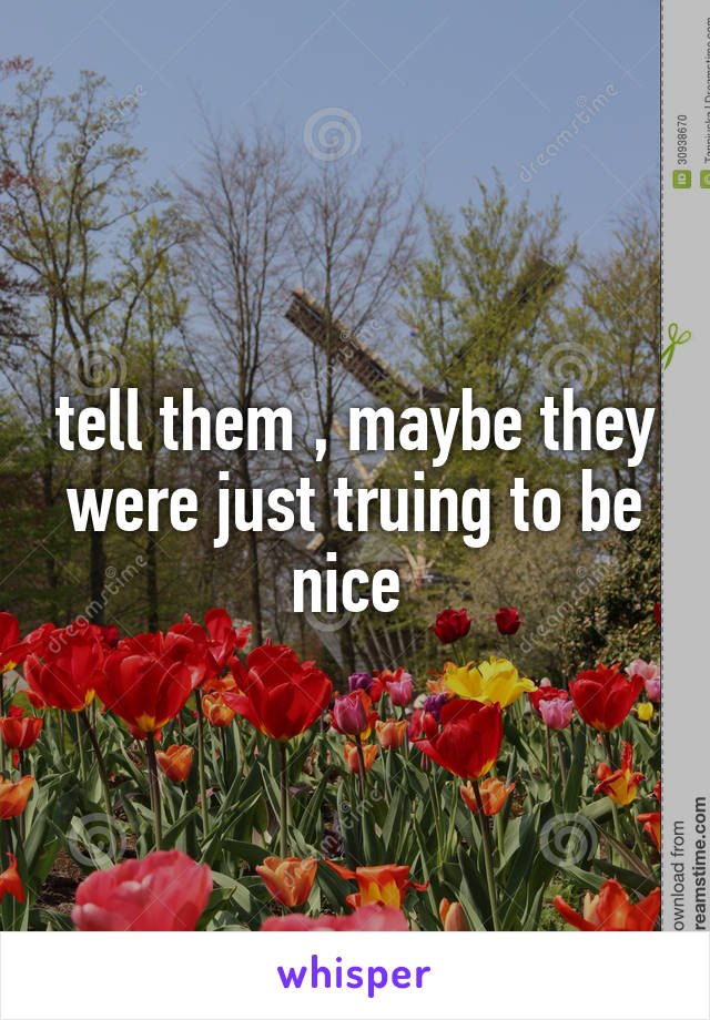 tell them , maybe they were just truing to be nice 