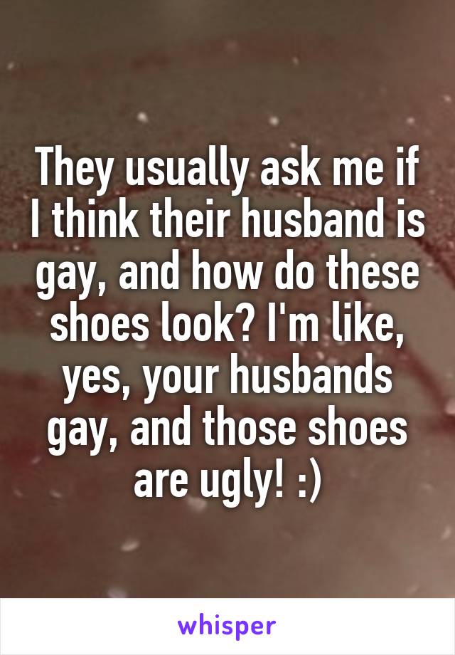 They usually ask me if I think their husband is gay, and how do these shoes look? I'm like, yes, your husbands gay, and those shoes are ugly! :)