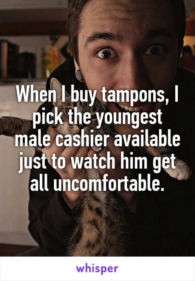 When I buy tampons, I pick the youngest male cashier available just to watch him get all uncomfortable.