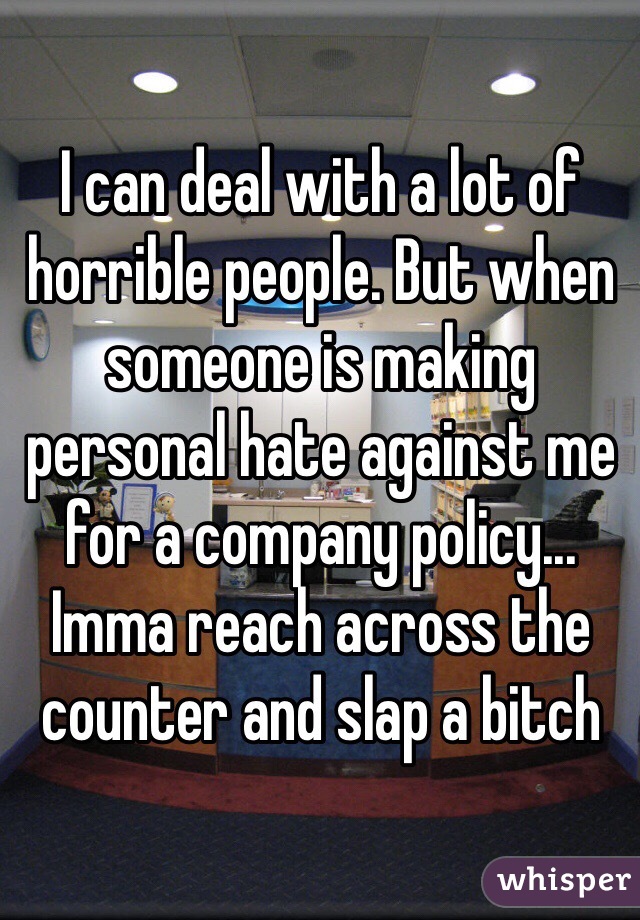I can deal with a lot of horrible people. But when someone is making personal hate against me for a company policy... Imma reach across the counter and slap a bitch 