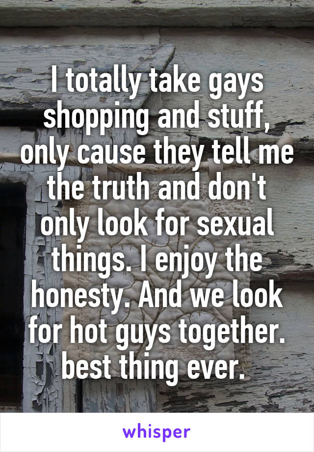 I totally take gays shopping and stuff, only cause they tell me the truth and don't only look for sexual things. I enjoy the honesty. And we look for hot guys together. best thing ever. 
