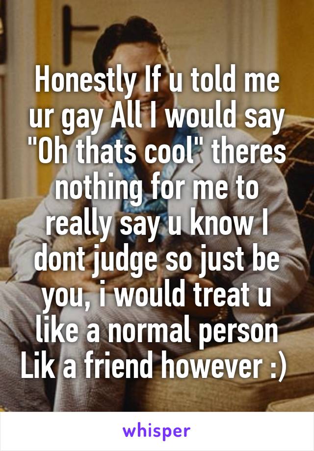 Honestly If u told me ur gay All I would say "Oh thats cool" theres nothing for me to really say u know I dont judge so just be you, i would treat u like a normal person Lik a friend however :) 