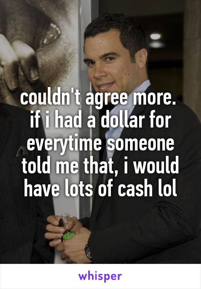 couldn't agree more. 
if i had a dollar for everytime someone told me that, i would have lots of cash lol