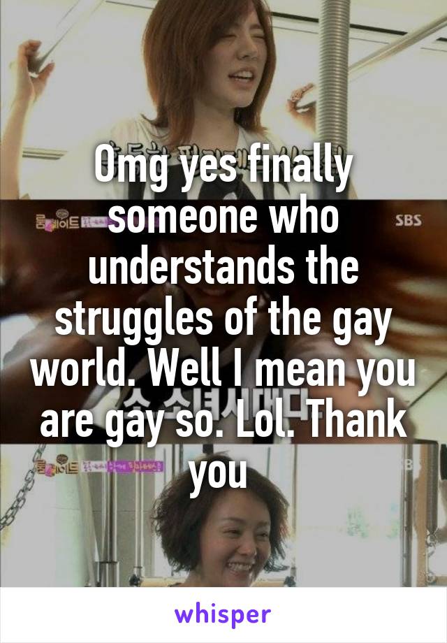 Omg yes finally someone who understands the struggles of the gay world. Well I mean you are gay so. Lol. Thank you 