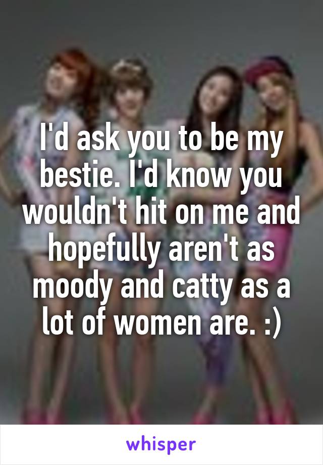 I'd ask you to be my bestie. I'd know you wouldn't hit on me and hopefully aren't as moody and catty as a lot of women are. :)