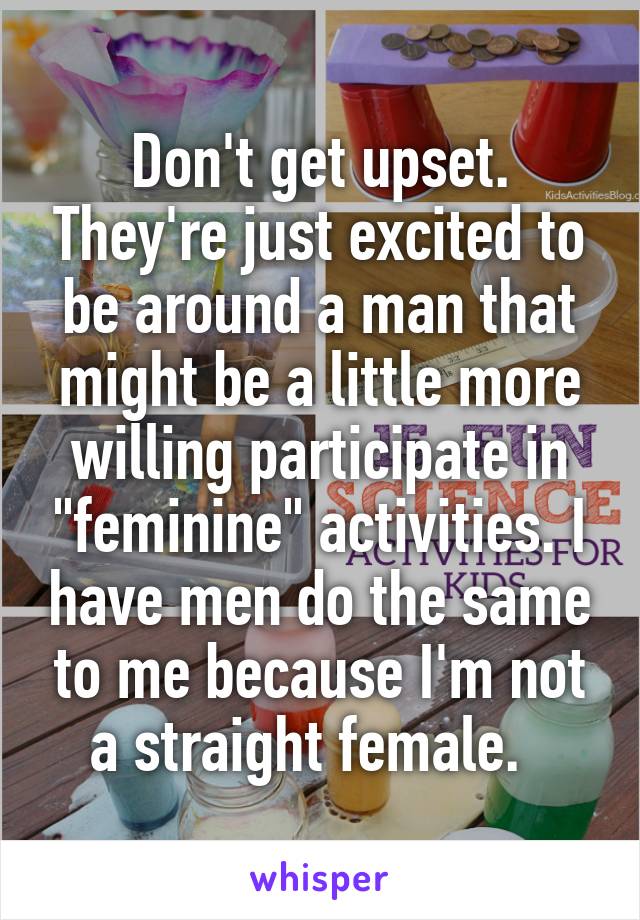 Don't get upset. They're just excited to be around a man that might be a little more willing participate in "feminine" activities. I have men do the same to me because I'm not a straight female.  