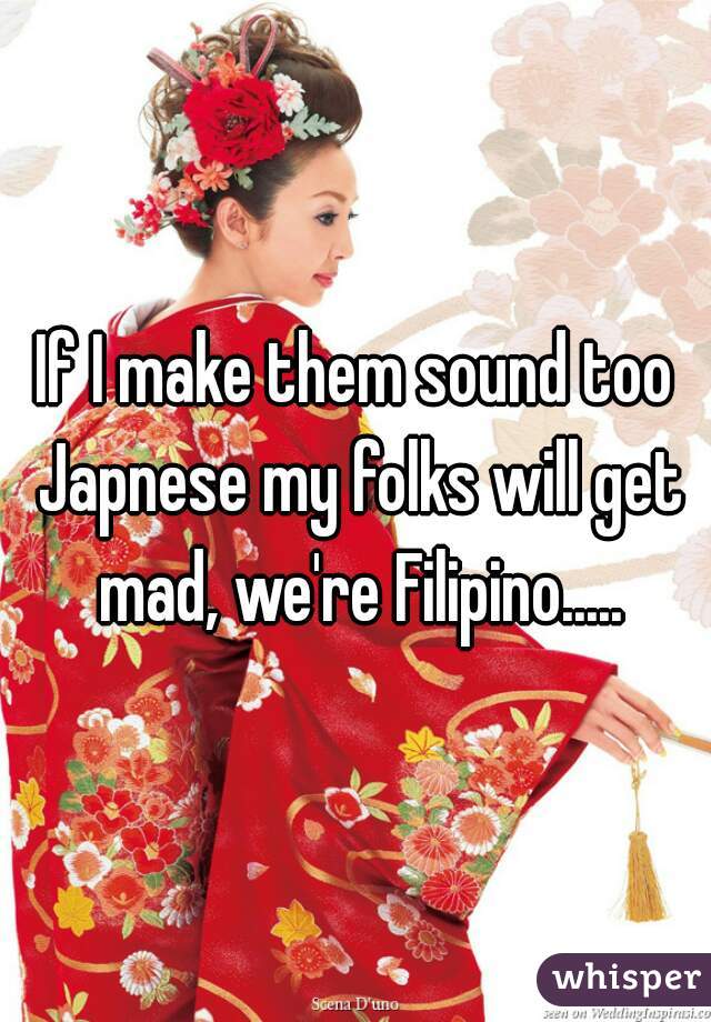 If I make them sound too Japnese my folks will get mad, we're Filipino.....