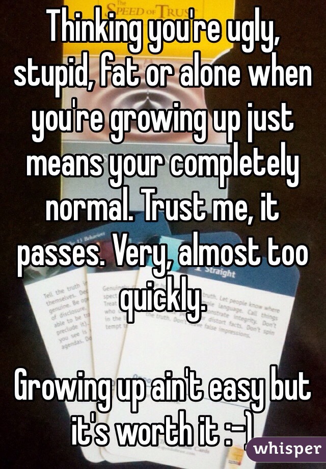 Thinking you're ugly, stupid, fat or alone when you're growing up just means your completely normal. Trust me, it passes. Very, almost too quickly. 

Growing up ain't easy but it's worth it :-)