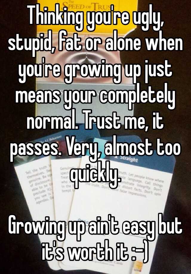 Thinking you're ugly, stupid, fat or alone when you're growing up just means your completely normal. Trust me, it passes. Very, almost too quickly. 

Growing up ain't easy but it's worth it :-)