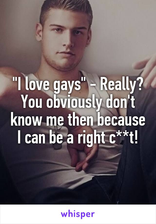 "I love gays" - Really? You obviously don't know me then because I can be a right c**t!