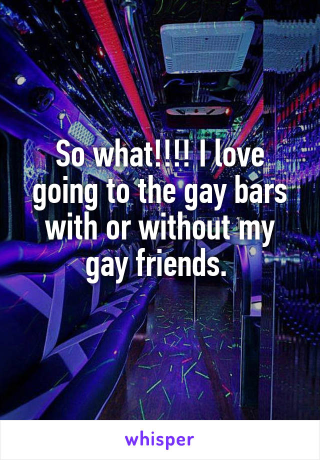 So what!!!! I love going to the gay bars with or without my gay friends. 
