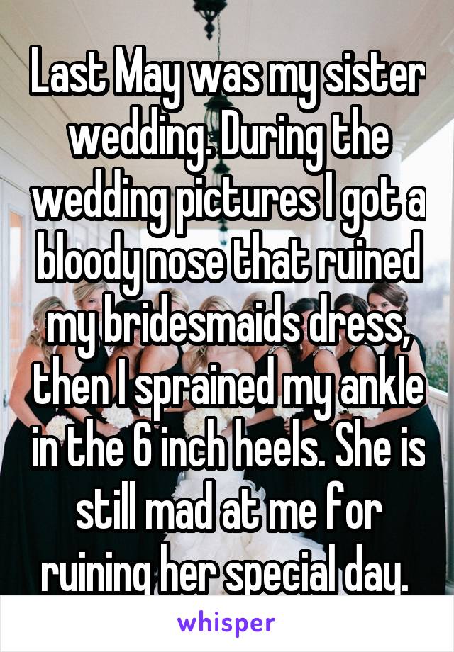 Last May was my sister wedding. During the wedding pictures I got a bloody nose that ruined my bridesmaids dress, then I sprained my ankle in the 6 inch heels. She is still mad at me for ruining her special day. 