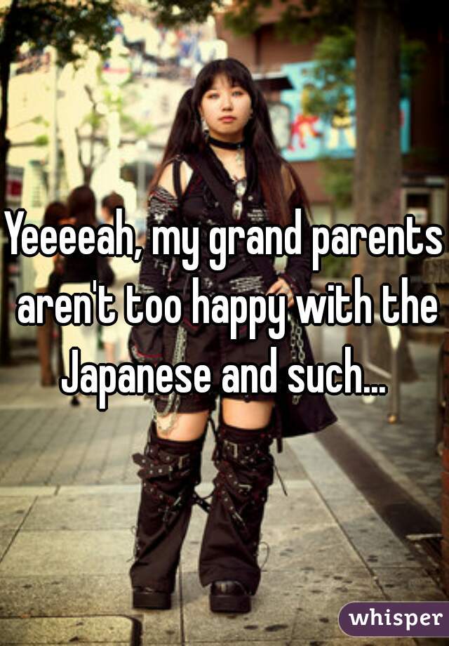 Yeeeeah, my grand parents aren't too happy with the Japanese and such... 