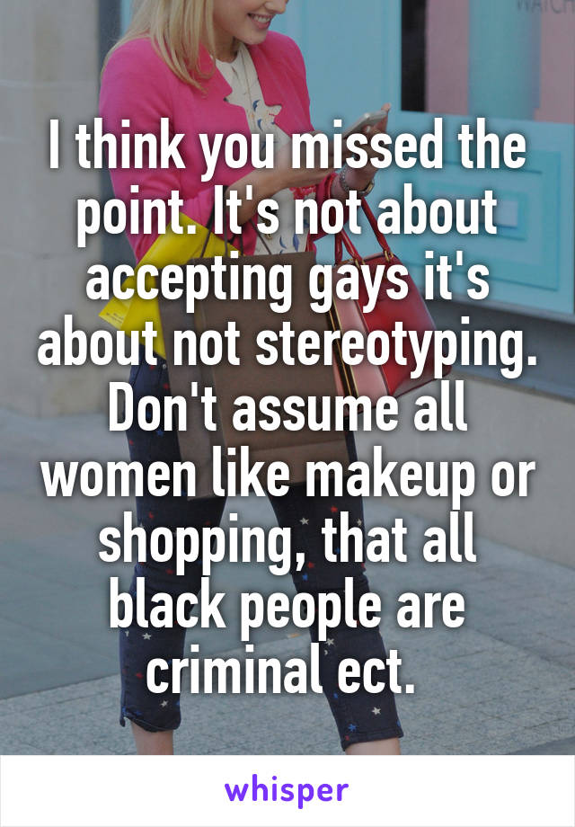 I think you missed the point. It's not about accepting gays it's about not stereotyping. Don't assume all women like makeup or shopping, that all black people are criminal ect. 