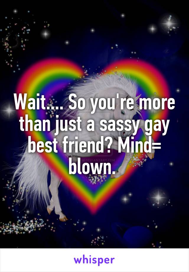 Wait.... So you're more than just a sassy gay best friend? Mind= blown. 