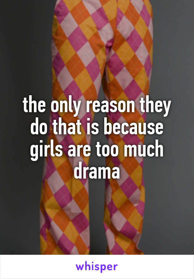 the only reason they do that is because girls are too much drama