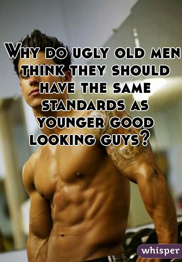 Why do ugly old men think they should have the same standards as younger good looking guys?  