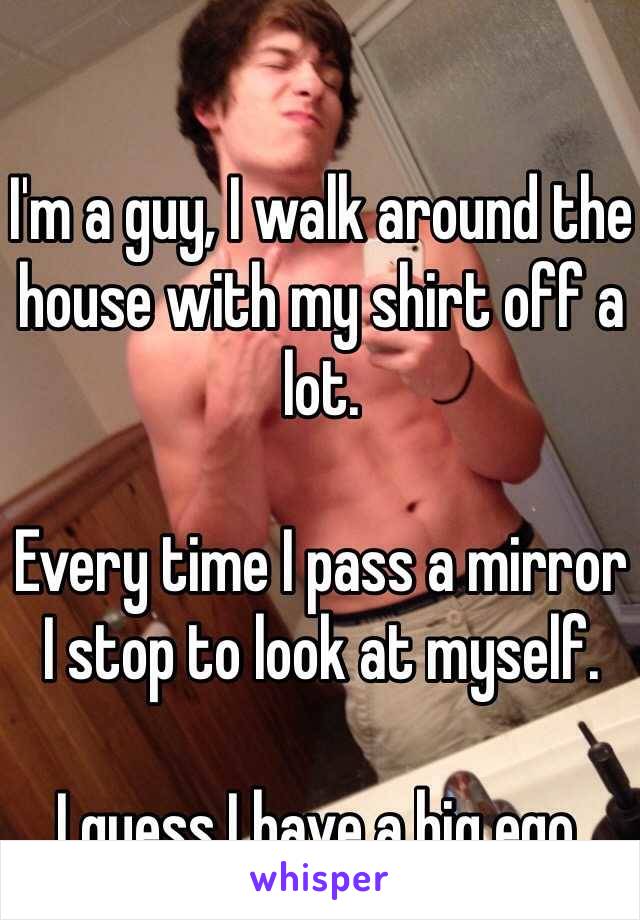 I'm a guy, I walk around the house with my shirt off a lot. 

Every time I pass a mirror I stop to look at myself. 

I guess I have a big ego.