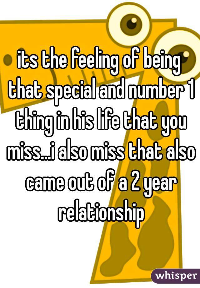 its the feeling of being that special and number 1 thing in his life that you miss...i also miss that also came out of a 2 year relationship