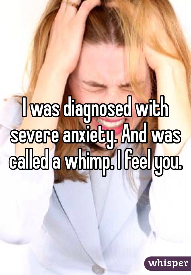 I was diagnosed with severe anxiety. And was called a whimp. I feel you.