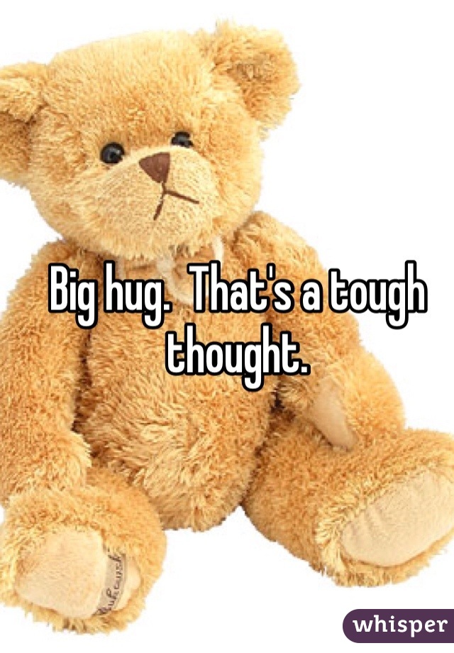 Big hug.  That's a tough thought.  