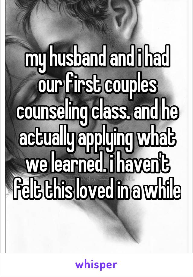 my husband and i had our first couples counseling class. and he actually applying what we learned. i haven't felt this loved in a while
