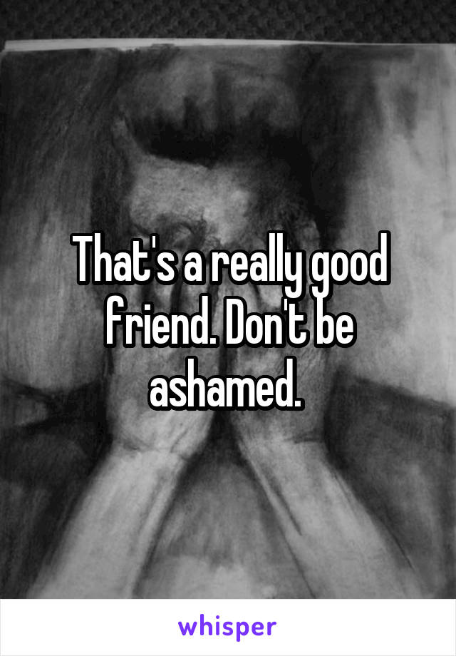 That's a really good friend. Don't be ashamed. 