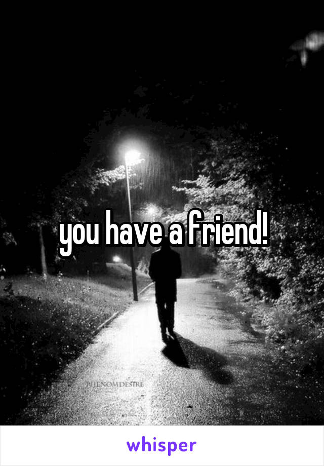 you have a friend!