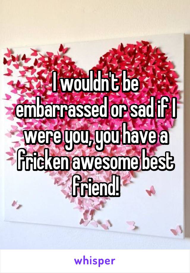 I wouldn't be embarrassed or sad if I were you, you have a fricken awesome best friend!