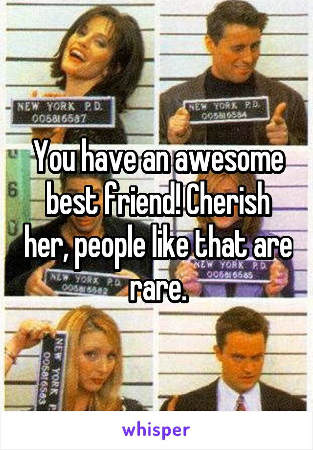 You have an awesome best friend! Cherish her, people like that are rare.