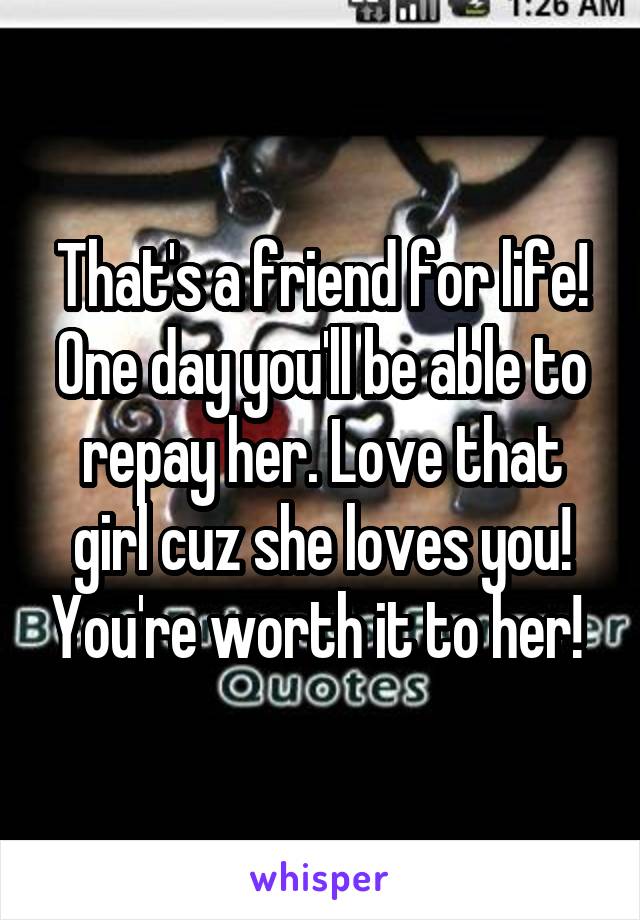 That's a friend for life! One day you'll be able to repay her. Love that girl cuz she loves you! You're worth it to her! 