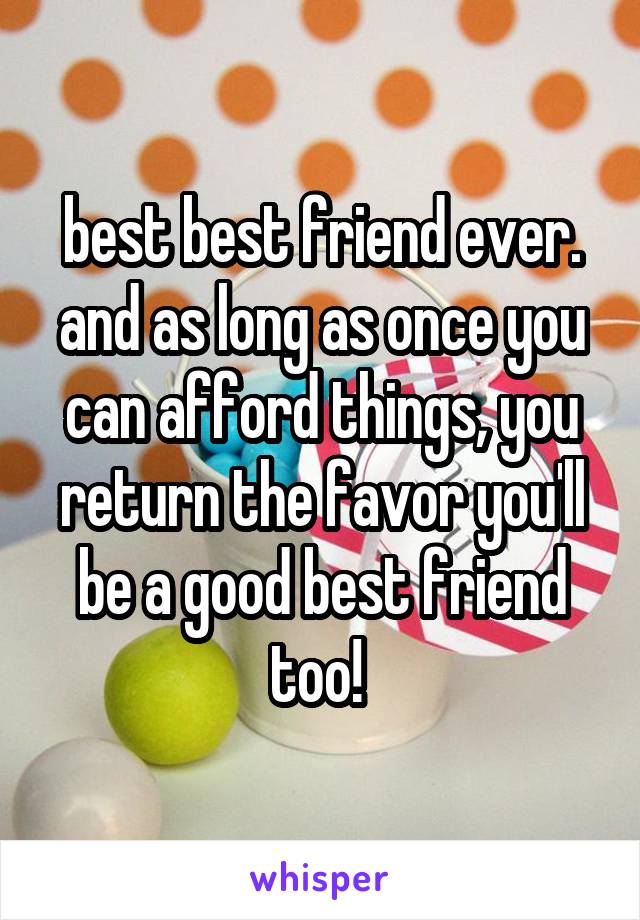 best best friend ever. and as long as once you can afford things, you return the favor you'll be a good best friend too! 