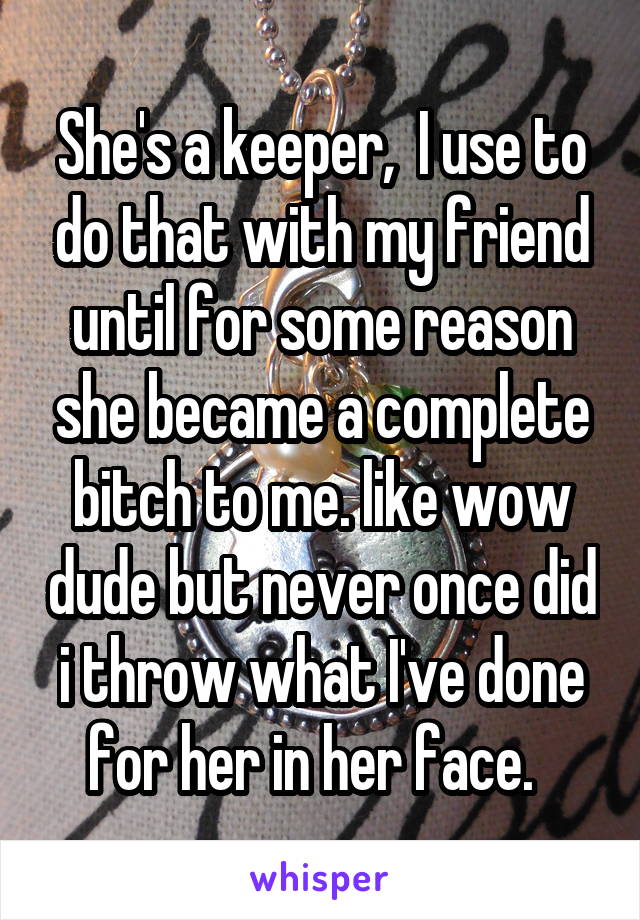 She's a keeper,  I use to do that with my friend until for some reason she became a complete bitch to me. like wow dude but never once did i throw what I've done for her in her face.  